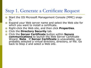 Step 1. Generate a Certificate Request
 Start the IIS Microsoft Management Console (MMC) snap-
in.
 Expand your Web server name and select the Web site for
which you want to install a certificate.
 Right-click the Web site, and then click Properties.
 Click the Directory Security tab.
 Click the Server Certificate button within Secure
communications to launch the Web Server Certificate
Wizard. Note If Server Certificate is unavailable, you
probably selected a virtual directory, directory, or file. Go
back to Step 2 and select a Web site.
 
