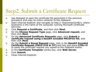 Step2. Submit a Certificate Request
 Use Notepad to open the certificate file generated in the previous
procedure and copy its entire contents to the clipboard.
 Start Internet Explorer and navigate to http:// hostname/CertSrv, where
hostname is the name of the computer running Microsoft Certificate
Services.
 Click Request a Certificate, and then click Next.
 On the Choose Request Type page, click Advanced request, and
then click Next.
 On the Advanced Certificate Requests page, click Submit a
certificate request using a base64 encoded PKCS#10 file, and
then click Next.
 On the Submit a Saved Request page, click in the Base64 Encoded
Certificate Request (PKCS #10 or #7) text box and press CTRL+V
to paste the certificate request you copied to the clipboard earlier.
 In the Certificate Template combo box, click Web Server.
 Click Submit.
 Close Internet Explorer.
 
