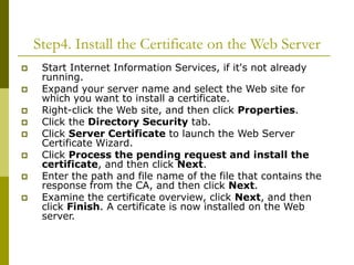 Step4. Install the Certificate on the Web Server
 Start Internet Information Services, if it's not already
running.
 Expand your server name and select the Web site for
which you want to install a certificate.
 Right-click the Web site, and then click Properties.
 Click the Directory Security tab.
 Click Server Certificate to launch the Web Server
Certificate Wizard.
 Click Process the pending request and install the
certificate, and then click Next.
 Enter the path and file name of the file that contains the
response from the CA, and then click Next.
 Examine the certificate overview, click Next, and then
click Finish. A certificate is now installed on the Web
server.
 