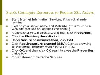 Step5. Configure Resources to Require SSL Access
 Start Internet Information Services, if it's not already
running.
 Expand your server name and Web site. (This must be a
Web site that has an installed certificate.)
 Right-click a virtual directory, and then click Properties.
 Click the Directory Security tab.
 Under Secure communications, click Edit.
 Click Require secure channel (SSL). Client's browsing
to this virtual directory must now use HTTPS.
 Click OK, and then click OK again to close the Properties
dialog box.
 Close Internet Information Services.
 
