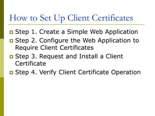 How to Set Up Client Certificates
 Step 1. Create a Simple Web Application
 Step 2. Configure the Web Application to
Require Client Certificates
 Step 3. Request and Install a Client
Certificate
 Step 4. Verify Client Certificate Operation
 