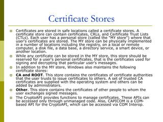 Certificate Stores
 Certificates are stored in safe locations called a certificate stores. A
certificate store can contain certificates, CRLs, and Certificate Trust Lists
(CTLs). Each user has a personal store (called the "MY store") where that
user's certificates are stored. The MY store can be physically implemented
in a number of locations including the registry, on a local or remote
computer, a disk file, a data base, a directory service, a smart device, or
another location.
 While any certificate can be stored in the MY store, this store should be
reserved for a user's personal certificates, that is the certificates used for
signing and decrypting that particular user's messages.
 In addition to the MY store, Windows also maintains the following
certificate stores:
 CA and ROOT. This store contains the certificates of certificate authorities
that the user trusts to issue certificates to others. A set of trusted CA
certificates are supplied with the operating system and others can be
added by administrators.
 Other. This store contains the certificates of other people to whom the
user exchanges signed messages.
 The CryptoAPI provides functions to manage certificates. These APIs can
be accessed only through unmanaged code. Also, CAPICOM is a COM-
based API for the CryptoAPI, which can be accessed via COM Interop.
 