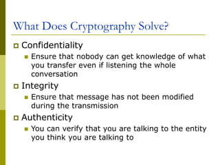 What Does Cryptography Solve?
 Confidentiality
 Ensure that nobody can get knowledge of what
you transfer even if listening the whole
conversation
 Integrity
 Ensure that message has not been modified
during the transmission
 Authenticity
 You can verify that you are talking to the entity
you think you are talking to
 