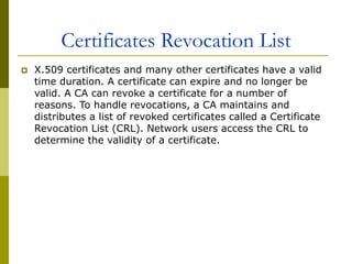 Certificates Revocation List
 X.509 certificates and many other certificates have a valid
time duration. A certificate can expire and no longer be
valid. A CA can revoke a certificate for a number of
reasons. To handle revocations, a CA maintains and
distributes a list of revoked certificates called a Certificate
Revocation List (CRL). Network users access the CRL to
determine the validity of a certificate.
 