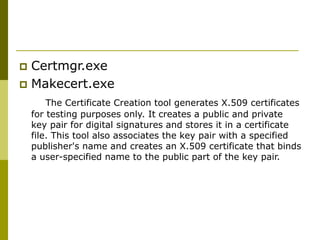  Certmgr.exe
 Makecert.exe
The Certificate Creation tool generates X.509 certificates
for testing purposes only. It creates a public and private
key pair for digital signatures and stores it in a certificate
file. This tool also associates the key pair with a specified
publisher's name and creates an X.509 certificate that binds
a user-specified name to the public part of the key pair.
 