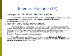 Internet Explorer (IE)
 Integrated Windows Authentication.
To enable this authentication method, in the Internet Options dialog box, click
the Advanced tab, and then select the Enable Integrated Windows
Authentication check box.
 Server Certificate Revocation.
Internet Explorer 6 includes support for server certificate revocation,
which verifies that an issuing CA has not revoked a server certificate. This
feature checks for CryptoAPI revocation when certificate extensions are
present. If the URL for the revocation information is unresponsive,
Internet Explorer cancels the connection.
To enable server certificate revocation, in the Internet Options
dialog box, click the Advanced tab, and then select the Check for server
certificate revocation check box.
 