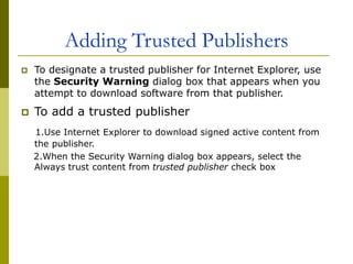 Adding Trusted Publishers
 To designate a trusted publisher for Internet Explorer, use
the Security Warning dialog box that appears when you
attempt to download software from that publisher.
 To add a trusted publisher
1.Use Internet Explorer to download signed active content from
the publisher.
2.When the Security Warning dialog box appears, select the
Always trust content from trusted publisher check box
 