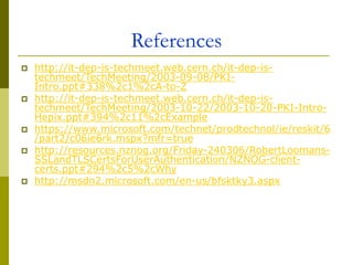 References
 http://it-dep-is-techmeet.web.cern.ch/it-dep-is-
techmeet/TechMeeting/2003-09-08/PKI-
Intro.ppt#338%2c1%2cA-to-Z
 http://it-dep-is-techmeet.web.cern.ch/it-dep-is-
techmeet/TechMeeting/2003-10-22/2003-10-20-PKI-Intro-
Hepix.ppt#394%2c11%2cExample
 https://www.microsoft.com/technet/prodtechnol/ie/reskit/6
/part2/c06ie6rk.mspx?mfr=true
 http://resources.nznog.org/Friday-240306/RobertLoomans-
SSLandTLSCertsForUserAuthentication/NZNOG-client-
certs.ppt#294%2c5%2cWhy
 http://msdn2.microsoft.com/en-us/bfsktky3.aspx
 