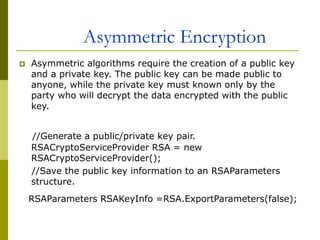Asymmetric Encryption
 Asymmetric algorithms require the creation of a public key
and a private key. The public key can be made public to
anyone, while the private key must known only by the
party who will decrypt the data encrypted with the public
key.
//Generate a public/private key pair.
RSACryptoServiceProvider RSA = new
RSACryptoServiceProvider();
//Save the public key information to an RSAParameters
structure.
RSAParameters RSAKeyInfo =RSA.ExportParameters(false);
 