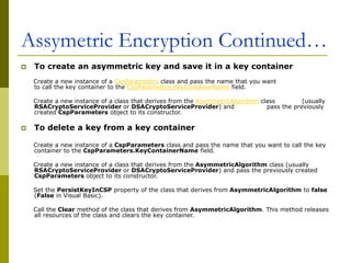 Assymetric Encryption Continued…
 To create an asymmetric key and save it in a key container
Create a new instance of a CspParameters class and pass the name that you want
to call the key container to the CspParameters.KeyContainerName field.
Create a new instance of a class that derives from the AsymmetricAlgorithm class (usually
RSACryptoServiceProvider or DSACryptoServiceProvider) and pass the previously
created CspParameters object to its constructor.
 To delete a key from a key container
Create a new instance of a CspParameters class and pass the name that you want to call the key
container to the CspParameters.KeyContainerName field.
Create a new instance of a class that derives from the AsymmetricAlgorithm class (usually
RSACryptoServiceProvider or DSACryptoServiceProvider) and pass the previously created
CspParameters object to its constructor.
Set the PersistKeyInCSP property of the class that derives from AsymmetricAlgorithm to false
(False in Visual Basic).
Call the Clear method of the class that derives from AsymmetricAlgorithm. This method releases
all resources of the class and clears the key container.
 