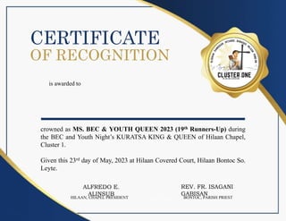 CERTIFICATE
is awarded to
____________________
crowned as MS. BEC & YOUTH QUEEN 2023 (19th Runners-Up) during
the BEC and Youth Night’s KURATSA KING & QUEEN of Hilaan Chapel,
Cluster 1.
Given this 23rd day of May, 2023 at Hilaan Covered Court, Hilaan Bontoc So.
Leyte.
OF RECOGNITION
REV. FR. ISAGANI
GABISAN
BONTOC, PARISH PRIEST
ALFREDO E.
ALINSUB
HILAAN, CHAPEL PRESIDENT
 