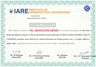 This certificate is awarded to Ms. BIDYUTLATA SAHOO for sucessfully participating the One Week
Faculty Development Program on “Harnessing Machine Learning Algorithms for Effective Business Modeling” by DR. D
V RAMANA, consultant wissen infotech pvt. limited, hyderabad, and visiting professor, iare on 3 August, 2023 to 9
August, 2023 conducted by Industry Institute Interface Centre (IIIC) , Dundigal, Hyderabad.
Dr. B Padmaja
Dean,CDC
Dr. PL Srinivasa Murthy
Dean,IIIC
Dr. Ramana
MC,CSI
Dr. L V Narasimha Prasad
Principal
 
