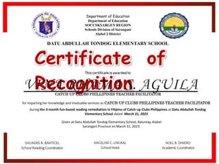 Certificate of
Recognition
This certificateis awarded to
CATCH-UP CLUBS PHILLIPINES TEACHER FACILITATOR
Given at Datu Abdullah Tondog Elementary School, Baluntay, Alabel
Sarangani Province on March 31, 2023.
for imparting her knowledge and invaluable services as CATCH-UP CLUBS PHILLIPINES TEACHER FACILITATOR
during the 3-month fun-based reading remediation in Filipino of Catch-up Clubs Philippines at Datu Abdullah Tondog
Elementary School dated March 31, 2023
NOEL B. DINERO
Academic Coordinator
SHUNDEE B. BANTICEL
School Reading Coordinator
ANGELINE C. UNGKAL
School Head
Department of Education
Department of Education
SOCCSKSARGEN REGION
Schools Division of Sarangani
Alabel 2 District
DATU ABDULLAH TONDOG ELEMENTARY SCHOOL
 
