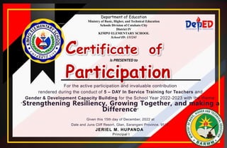 Department of Education
Ministry of Basic, Higher, and Technical Education
Schools Division of Cotabato City
District IV
KIMPO ELEMENTARY SCHOOL
School ID: 131241
Certificate of
Participation
is PRESENTED to
For the active participation and invaluable contribution
rendered during the conduct of 5 – DAY In Service Training for Teachers and
Gender & Development Capacity Building for the School Year 2022-2023 with the theme:
“Strengthening Resiliency, Growing Together, and making a
Difference”
Given this 15th day of December, 2022 at
Dale and Juns Cliff Resort, Glan, Sarangani Province, 9517.
JERIEL M. HUPANDA
Principal I
 