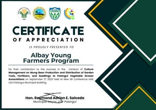 Albay Young
Farmers Program
CERTIFICATE
O F A P P R E C I A T I O N
IS PROUDLY PRESENTED TO
for their contribution to the success in the conduct of Culture
Management on Mung Bean Production and Distribution of Garden
Tools, Fertilizers, and Seedlings to Polangui Vegetable Grower
Associations on September 27 2022 held at New SB Conference Hall,
LGU Polangui Municipal Building.
Hon. Raymond Adrian E. Salceda
Municipal Mayor. LGU Polangui
 