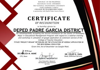 REPUBLIC OF THE PHILIPPINES
BATANGAS STATE UNIVERSITY
THE NATIONAL ENGINEERING UNIVERSITY
PABLO BORBON CAMPUS
COLLEGE OF TEACHER EDUCATION
in partnership with DepEd Padre Garcia District
CERTIFICATE
OF RECOGNITION
is hereby given to
DEPED PADRE GARCIA DISTRICT
for wholeheartedly accepting the service assistance for the Doctor of Philosophy
Major in Educational Management Program with regard to a webinar training
and workshop in utilization of google application as extension service of the
College of Teacher Education
TITLED "PROJECT REGAIN" RETOOLING ON THE UTILIZATION OF GOOGLE APPLICATION IN
THE NEW NORMAL EDUCATION
Given this 3rd of December via Google Meet.
DR.REALIZA M. MAME
CTE, Dean
DR.DARRYL MAGPANTAY
Vice Chancellor, Research
Development and Extension
Services
DR. CELSO G. ZARA
Head, Extension Services
 