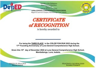 Republic of the Philippines
Department of Education
Region 02
Schools Division of Isabela
LUNA GENERAL COMPREHENSIVE HIGH SCHOOL
Miguel R. Guerrero Complex, Mambabanga, Luna, Isabela
is hereby awarded to
_________________________
For being the THIRD PLACE in the COLOR FUN RUN 2022 during the
17th Founding Anniversary of Luna General Comprehensive High School.
Given this 15th day of December 2022 at Luna General Comprehensive High School,
Mambabanga, Luna, Isabela.
VIRONIA M. DELA CRUZ
Director General
FELICIDAD D. ZACARIAS, MAEd
Secondary Principal II
 