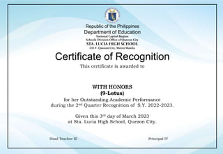 Republic of the Philippines
Department of Education
National Capital Region
Schools Division Office of Quezon City
STA. LUCIA HIGH SCHOOL
CD-V. Quezon City, Metro Manila
This certificate is awarded to
Certificate of Recognition
Principal IV
Head Teacher III
for her Outstanding Academic Performance
during the 2nd Quarter Recognition of S.Y. 2022-2023.
Given this 3rd day of March 2023
at Sta. Lucia High School, Quezon City.
WITH HONORS
(9-Lotus)
 
