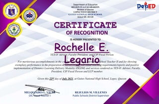 Department of Education
REGION IV-A CALABARZON
Division of Quezon
LOPEZ WEST DISTRICT
GUITES NATIONAL HIGH SCHOOL
School ID: 301328
CERTIFICATE
OF RECOGNITION
IS HEREBY PRESENTED TO
For meritorious accomplishments in the conduct of duties as a Secondary School Teacher II and for showing
exemplary performance in the preparation & submission of individual teaching requirements/reports and positive
implementation of Distance Learning Delivery Modality (DLDM) and services rendered as YES-O Adviser, Faculty,
President, CIP Focal Person and LCP member.
Given this 22nd day of July 2021, at Guites National High School, Lopez, Quezon
YES-O Adviser, Faculty President, and CIP Focal Person
MELQUIADES L. VILAR
OIC- Head Teacher I
REJULIOS M. VILLENES
Public Schools District Supervisor
 