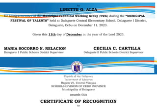 to
LINETTE G. ALZA
for being a member of the Municipal Technical Working Group (TWG) during the “MUNICIPAL
FESTIVAL OF TALENTS” held at Dalaguete Central Elementary School, Dalaguete I District,
Dalaguete, Cebu on December 11, 2023.
Given this 11th day of December in the year of the Lord 2023.
MARIA SOCORRO N. RELACION CECILIA C. CARTILLA
Dalaguete 1 Public Schools District Supervisor Dalaguete II Public Schools District Supervisor
Republic of the Philippines
Department of Education
Region VII, Central Visayas
SCHOOLS DIVISION OF CEBU PROVINCE
Municipality of Dalaguete
awards this
CERTIFICATE OF RECOGNITION
to
 