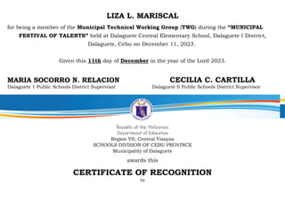 LIZA L. MARISCAL
for being a member of the Municipal Technical Working Group (TWG) during the “MUNICIPAL
FESTIVAL OF TALENTS” held at Dalaguete Central Elementary School, Dalaguete I District,
Dalaguete, Cebu on December 11, 2023.
Given this 11th day of December in the year of the Lord 2023.
MARIA SOCORRO N. RELACION CECILIA C. CARTILLA
Dalaguete 1 Public Schools District Supervisor Dalaguete II Public Schools District Supervisor
Republic of the Philippines
Department of Education
Region VII, Central Visayas
SCHOOLS DIVISION OF CEBU PROVINCE
Municipality of Dalaguete
awards this
CERTIFICATE OF RECOGNITION
to
 