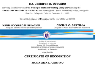 MA. JENNIFER R. QUEVEDO
for being the chairperson of the Municipal Technical Working Group (TWG) during the
“MUNICIPAL FESTIVAL OF TALENTS” held at Dalaguete Central Elementary School, Dalaguete
I District, Dalaguete, Cebu on December 11, 2023.
Given this 11th day of December in the year of the Lord 2023.
MARIA SOCORRO N. RELACION CECILIA C. CARTILLA
Dalaguete 1 Public Schools District Supervisor Dalaguete II Public Schools District Supervisor
Republic of the Philippines
Department of Education
Region VII, Central Visayas
SCHOOLS DIVISION OF CEBU PROVINCE
Municipality of Dalaguete
awards this
CERTIFICATE OF RECOGNITION
to
MARIA AIZA L. CENTINO
 