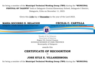 for being a member of the Municipal Technical Working Group (TWG) during the “MUNICIPAL
FESTIVAL OF TALENTS” held at Dalaguete Central Elementary School, Dalaguete I District,
Dalaguete, Cebu on December 11, 2023.
Given this 11th day of December in the year of the Lord 2023.
MARIA SOCORRO N. RELACION CECILIA C. CARTILLA
Dalaguete 1 Public Schools District Supervisor Dalaguete II Public Schools District Supervisor
Republic of the Philippines
Department of Education
Region VII, Central Visayas
SCHOOLS DIVISION OF CEBU PROVINCE
Municipality of Dalaguete
awards this
CERTIFICATE OF RECOGNITION
to
JOSE KYLE E. VILLAHERMOSA
for being a member of the Municipal Technical Working Group (TWG) during the “MUNICIPAL
 
