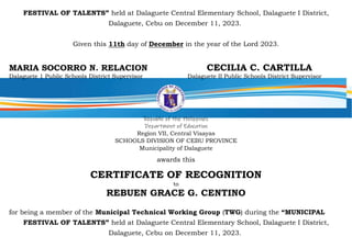 FESTIVAL OF TALENTS” held at Dalaguete Central Elementary School, Dalaguete I District,
Dalaguete, Cebu on December 11, 2023.
Given this 11th day of December in the year of the Lord 2023.
MARIA SOCORRO N. RELACION CECILIA C. CARTILLA
Dalaguete 1 Public Schools District Supervisor Dalaguete II Public Schools District Supervisor
Republic of the Philippines
Department of Education
Region VII, Central Visayas
SCHOOLS DIVISION OF CEBU PROVINCE
Municipality of Dalaguete
awards this
CERTIFICATE OF RECOGNITION
to
REBUEN GRACE G. CENTINO
for being a member of the Municipal Technical Working Group (TWG) during the “MUNICIPAL
FESTIVAL OF TALENTS” held at Dalaguete Central Elementary School, Dalaguete I District,
Dalaguete, Cebu on December 11, 2023.
 