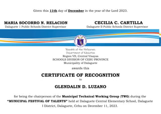 Given this 11th day of December in the year of the Lord 2023.
MARIA SOCORRO N. RELACION CECILIA C. CARTILLA
Dalaguete 1 Public Schools District Supervisor Dalaguete II Public Schools District Supervisor
Republic of the Philippines
Department of Education
Region VII, Central Visayas
SCHOOLS DIVISION OF CEBU PROVINCE
Municipality of Dalaguete
awards this
CERTIFICATE OF RECOGNITION
to
GLENDALIN D. LUZANO
for being the chairperson of the Municipal Technical Working Group (TWG) during the
“MUNICIPAL FESTIVAL OF TALENTS” held at Dalaguete Central Elementary School, Dalaguete
I District, Dalaguete, Cebu on December 11, 2023.
 