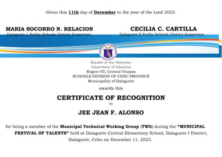 Given this 11th day of December in the year of the Lord 2023.
MARIA SOCORRO N. RELACION CECILIA C. CARTILLA
Dalaguete 1 Public Schools District Supervisor Dalaguete II Public Schools District Supervisor
Republic of the Philippines
Department of Education
Region VII, Central Visayas
SCHOOLS DIVISION OF CEBU PROVINCE
Municipality of Dalaguete
awards this
CERTIFICATE OF RECOGNITION
to
JEE JEAN F. ALONSO
for being a member of the Municipal Technical Working Group (TWG) during the “MUNICIPAL
FESTIVAL OF TALENTS” held at Dalaguete Central Elementary School, Dalaguete I District,
Dalaguete, Cebu on December 11, 2023.
 