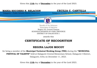 Given this 11th day of December in the year of the Lord 2023.
MARIA SOCORRO N. RELACION CECILIA C. CARTILLA
Dalaguete 1 Public Schools District Supervisor Dalaguete II Public Schools District Supervisor
Republic of the Philippines
Department of Education
Region VII, Central Visayas
SCHOOLS DIVISION OF CEBU PROVINCE
DISTRICT OF DALAGUETE 1
awards this
CERTIFICATE OF RECOGNITION
to
REGINA LAJOS MOCOY
for being a member of the Municipal Technical Working Group (TWG) during the “MUNICIPAL
FESTIVAL OF TALENTS” held at Dalaguete Central Elementary School, Dalaguete I District,
Dalaguete, Cebu on December 11, 2023.
Given this 11th day of December in the year of the Lord 2023.
 
