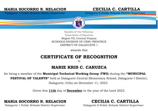 MARIA SOCORRO N. RELACION CECILIA C. CARTILLA
Dalaguete 1 Public Schools District Supervisor Dalaguete II Public Schools District Supervisor
Republic of the Philippines
Department of Education
Region VII, Central Visayas
SCHOOLS DIVISION OF CEBU PROVINCE
DISTRICT OF DALAGUETE 1
awards this
CERTIFICATE OF RECOGNITION
to
MARIE KRIS C. CARUZCA
for being a member of the Municipal Technical Working Group (TWG) during the “MUNICIPAL
FESTIVAL OF TALENTS” held at Dalaguete Central Elementary School, Dalaguete I District,
Dalaguete, Cebu on December 11, 2023.
Given this 11th day of December in the year of the Lord 2023.
MARIA SOCORRO N. RELACION CECILIA C. CARTILLA
Dalaguete 1 Public Schools District Supervisor Dalaguete II Public Schools District Supervisor
 