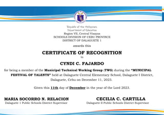 Republic of the Philippines
Department of Education
Region VII, Central Visayas
SCHOOLS DIVISION OF CEBU PROVINCE
DISTRICT OF DALAGUETE 1
awards this
CERTIFICATE OF RECOGNITION
to
CYNDI C. FAJARDO
for being a member of the Municipal Technical Working Group (TWG) during the “MUNICIPAL
FESTIVAL OF TALENTS” held at Dalaguete Central Elementary School, Dalaguete I District,
Dalaguete, Cebu on December 11, 2023.
Given this 11th day of December in the year of the Lord 2023.
MARIA SOCORRO N. RELACION CECILIA C. CARTILLA
Dalaguete 1 Public Schools District Supervisor Dalaguete II Public Schools District Supervisor
 