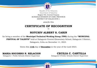 Republic of the Philippines
Department of Education
Region VII, Central Visayas
SCHOOLS DIVISION OF CEBU PROVINCE
DISTRICT OF DALAGUETE 1
awards this
CERTIFICATE OF RECOGNITION
to
ROTCHIV ALBERT S. CARIN
for being a member of the Municipal Technical Working Group (TWG) during the “MUNICIPAL
FESTIVAL OF TALENTS” held at Dalaguete Central Elementary School, Dalaguete I District,
Dalaguete, Cebu on December 11, 2023.
Given this 11th day of December in the year of the Lord 2023.
MARIA SOCORRO N. RELACION CECILIA C. CARTILLA
Dalaguete 1 Public Schools District Supervisor Dalaguete II Public Schools District Supervisor
 
