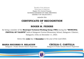 Republic of the Philippines
Department of Education
Region VII, Central Visayas
SCHOOLS DIVISION OF CEBU PROVINCE
DISTRICT OF DALAGUETE 1
awards this
CERTIFICATE OF RECOGNITION
to
ROGER M. FEDERE
for being a member of the Municipal Technical Working Group (TWG) during the “MUNICIPAL
FESTIVAL OF TALENTS” held at Dalaguete Central Elementary School, Dalaguete I District,
Dalaguete, Cebu on December 11, 2023.
Given this 11th day of December in the year of the Lord 2023.
MARIA SOCORRO N. RELACION CECILIA C. CARTILLA
Dalaguete 1 Public Schools District Supervisor Dalaguete II Public Schools District Supervisor
 