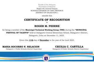 Republic of the Philippines
Department of Education
Region VII, Central Visayas
SCHOOLS DIVISION OF CEBU PROVINCE
DISTRICT OF DALAGUETE 1
awards this
CERTIFICATE OF RECOGNITION
to
ROGER M. FEDERE
for being a member of the Municipal Technical Working Group (TWG) during the “MUNICIPAL
FESTIVAL OF TALENTS” held at Dalaguete Central Elementary School, Dalaguete I District,
Dalaguete, Cebu on December 11, 2023.
Given this 11th day of December in the year of the Lord 2023.
MARIA SOCORRO N. RELACION CECILIA C. CARTILLA
Dalaguete 1 Public Schools District Supervisor Dalaguete II Public Schools District Supervisor
 