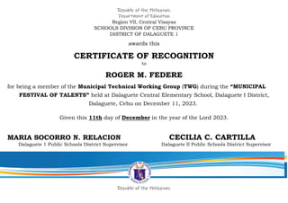 Republic of the Philippines
Department of Education
Region VII, Central Visayas
SCHOOLS DIVISION OF CEBU PROVINCE
DISTRICT OF DALAGUETE 1
awards this
CERTIFICATE OF RECOGNITION
to
ROGER M. FEDERE
for being a member of the Municipal Technical Working Group (TWG) during the “MUNICIPAL
FESTIVAL OF TALENTS” held at Dalaguete Central Elementary School, Dalaguete I District,
Dalaguete, Cebu on December 11, 2023.
Given this 11th day of December in the year of the Lord 2023.
MARIA SOCORRO N. RELACION CECILIA C. CARTILLA
Dalaguete 1 Public Schools District Supervisor Dalaguete II Public Schools District Supervisor
Republic of the Philippines
 