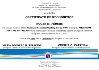 Department of Education
Region VII, Central Visayas
SCHOOLS DIVISION OF CEBU PROVINCE
DISTRICT OF DALAGUETE 1
awards this
CERTIFICATE OF RECOGNITION
to
ROGER M. FEDERE
for being a member of the Municipal Technical Working Group (TWG) during the “MUNICIPAL
FESTIVAL OF TALENTS” held at Dalaguete Central Elementary School, Dalaguete I District,
Dalaguete, Cebu on December 11, 2023.
Given this 11th day of December in the year of the Lord 2023.
MARIA SOCORRO N. RELACION CECILIA C. CARTILLA
Dalaguete 1 Public Schools District Supervisor Dalaguete II Public Schools District Supervisor
Republic of the Philippines
Department of Education
Region VII, Central Visayas
 