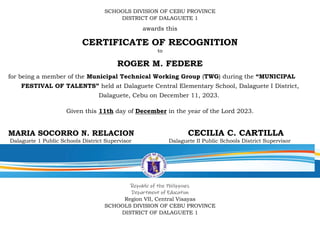 SCHOOLS DIVISION OF CEBU PROVINCE
DISTRICT OF DALAGUETE 1
awards this
CERTIFICATE OF RECOGNITION
to
ROGER M. FEDERE
for being a member of the Municipal Technical Working Group (TWG) during the “MUNICIPAL
FESTIVAL OF TALENTS” held at Dalaguete Central Elementary School, Dalaguete I District,
Dalaguete, Cebu on December 11, 2023.
Given this 11th day of December in the year of the Lord 2023.
MARIA SOCORRO N. RELACION CECILIA C. CARTILLA
Dalaguete 1 Public Schools District Supervisor Dalaguete II Public Schools District Supervisor
Republic of the Philippines
Department of Education
Region VII, Central Visayas
SCHOOLS DIVISION OF CEBU PROVINCE
DISTRICT OF DALAGUETE 1
 