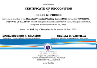 awards this
CERTIFICATE OF RECOGNITION
to
ROGER M. FEDERE
for being a member of the Municipal Technical Working Group (TWG) during the “MUNICIPAL
FESTIVAL OF TALENTS” held at Dalaguete Central Elementary School, Dalaguete I District,
Dalaguete, Cebu on December 11, 2023.
Given this 11th day of December in the year of the Lord 2023.
MARIA SOCORRO N. RELACION CECILIA C. CARTILLA
Dalaguete 1 Public Schools District Supervisor Dalaguete II Public Schools District Supervisor
Republic of the Philippines
Department of Education
Region VII, Central Visayas
SCHOOLS DIVISION OF CEBU PROVINCE
DISTRICT OF DALAGUETE 1
awards this
 