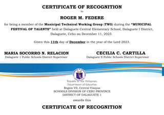 CERTIFICATE OF RECOGNITION
to
ROGER M. FEDERE
for being a member of the Municipal Technical Working Group (TWG) during the “MUNICIPAL
FESTIVAL OF TALENTS” held at Dalaguete Central Elementary School, Dalaguete I District,
Dalaguete, Cebu on December 11, 2023.
Given this 11th day of December in the year of the Lord 2023.
MARIA SOCORRO N. RELACION CECILIA C. CARTILLA
Dalaguete 1 Public Schools District Supervisor Dalaguete II Public Schools District Supervisor
Republic of the Philippines
Department of Education
Region VII, Central Visayas
SCHOOLS DIVISION OF CEBU PROVINCE
DISTRICT OF DALAGUETE 1
awards this
CERTIFICATE OF RECOGNITION
 