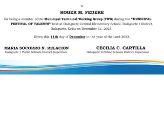 to
ROGER M. FEDERE
for being a member of the Municipal Technical Working Group (TWG) during the “MUNICIPAL
FESTIVAL OF TALENTS” held at Dalaguete Central Elementary School, Dalaguete I District,
Dalaguete, Cebu on December 11, 2023.
Given this 11th day of December in the year of the Lord 2023.
MARIA SOCORRO N. RELACION CECILIA C. CARTILLA
Dalaguete 1 Public Schools District Supervisor Dalaguete II Public Schools District Supervisor
 