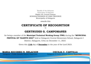 Republic of the Philippines
Department of Education
Region VII, Central Visayas
SCHOOLS DIVISION OF CEBU PROVINCE
Municipality of Dalaguete
awards this
CERTIFICATE OF RECOGNITION
to
GERTRUDES G. CAMPOMANES
for being a member of the Municipal Technical Working Group (TWG) during the “MUNICIPAL
FESTIVAL OF TALENTS 2023” held at Dalaguete Central Elementary School, Dalaguete I
District, Dalaguete, Cebu on December 11, 2023.
Given this 11th day of December in the year of the Lord 2023.
MARIA SOCORRO N. RELACION CECILIA C. CARTILLA
Dalaguete 1 Public Schools District Supervisor Dalaguete II Public Schools District Supervisor
 