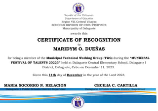 Republic of the Philippines
Department of Education
Region VII, Central Visayas
SCHOOLS DIVISION OF CEBU PROVINCE
Municipality of Dalaguete
awards this
CERTIFICATE OF RECOGNITION
to
MARIDYM O. DUEÑAS
for being a member of the Municipal Technical Working Group (TWG) during the “MUNICIPAL
FESTIVAL OF TALENTS 20223” held at Dalaguete Central Elementary School, Dalaguete I
District, Dalaguete, Cebu on December 11, 2023.
Given this 11th day of December in the year of the Lord 2023.
MARIA SOCORRO N. RELACION CECILIA C. CARTILLA
Dalaguete 1 Public Schools District Supervisor Dalaguete II Public Schools District Supervisor
 