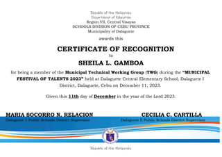 Republic of the Philippines
Department of Education
Region VII, Central Visayas
SCHOOLS DIVISION OF CEBU PROVINCE
Municipality of Dalaguete
awards this
CERTIFICATE OF RECOGNITION
to
SHEILA L. GAMBOA
for being a member of the Municipal Technical Working Group (TWG) during the “MUNICIPAL
FESTIVAL OF TALENTS 2023” held at Dalaguete Central Elementary School, Dalaguete I
District, Dalaguete, Cebu on December 11, 2023.
Given this 11th day of December in the year of the Lord 2023.
MARIA SOCORRO N. RELACION CECILIA C. CARTILLA
Dalaguete 1 Public Schools District Supervisor Dalaguete II Public Schools District Supervisor
Republic of the Philippines
 