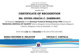 Department of Education
Region VII, Central Visayas
SCHOOLS DIVISION OF CEBU PROVINCE
Municipality of Dalaguete
awards this
CERTIFICATE OF RECOGNITION
to
MA. DIVINA GRACIA C. ZAMBRANO
for being the chairperson of the Municipal Technical Working Group (TWG) during the
“MUNICIPAL FESTIVAL OF TALENTS” held at Dalaguete Central Elementary School, Dalaguete
I District, Dalaguete, Cebu on December 11, 2023.
Given this 11th day of December in the year of the Lord 2023.
MARIA SOCORRO N. RELACION CECILIA C. CARTILLA
Dalaguete 1 Public Schools District Supervisor Dalaguete II Public Schools District Supervisor
Republic of the Philippines
Department of Education
Region VII, Central Visayas
 