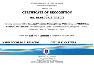 SCHOOLS DIVISION OF CEBU PROVINCE
Municipality of Dalaguete
awards this
CERTIFICATE OF RECOGNITION
to
MA. REBECCA B. DIBDIB
for being a member of the Municipal Technical Working Group (TWG) during the “MUNICIPAL
FESTIVAL OF TALENTS” held at Dalaguete Central Elementary School, Dalaguete I District,
Dalaguete, Cebu on December 11, 2023.
Given this 11th day of December in the year of the Lord 2023.
MARIA SOCORRO N. RELACION CECILIA C. CARTILLA
Dalaguete 1 Public Schools District Supervisor Dalaguete II Public Schools District Supervisor
Republic of the Philippines
Department of Education
Region VII, Central Visayas
SCHOOLS DIVISION OF CEBU PROVINCE
 