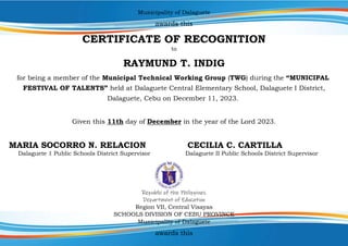 Municipality of Dalaguete
awards this
CERTIFICATE OF RECOGNITION
to
RAYMUND T. INDIG
for being a member of the Municipal Technical Working Group (TWG) during the “MUNICIPAL
FESTIVAL OF TALENTS” held at Dalaguete Central Elementary School, Dalaguete I District,
Dalaguete, Cebu on December 11, 2023.
Given this 11th day of December in the year of the Lord 2023.
MARIA SOCORRO N. RELACION CECILIA C. CARTILLA
Dalaguete 1 Public Schools District Supervisor Dalaguete II Public Schools District Supervisor
Republic of the Philippines
Department of Education
Region VII, Central Visayas
SCHOOLS DIVISION OF CEBU PROVINCE
Municipality of Dalaguete
awards this
 