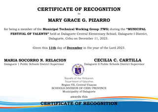 CERTIFICATE OF RECOGNITION
to
MARY GRACE G. PIZARRO
for being a member of the Municipal Technical Working Group (TWG) during the “MUNICIPAL
FESTIVAL OF TALENTS” held at Dalaguete Central Elementary School, Dalaguete I District,
Dalaguete, Cebu on December 11, 2023.
Given this 11th day of December in the year of the Lord 2023.
MARIA SOCORRO N. RELACION CECILIA C. CARTILLA
Dalaguete 1 Public Schools District Supervisor Dalaguete II Public Schools District Supervisor
Republic of the Philippines
Department of Education
Region VII, Central Visayas
SCHOOLS DIVISION OF CEBU PROVINCE
Municipality of Dalaguete
awards this
CERTIFICATE OF RECOGNITION
 