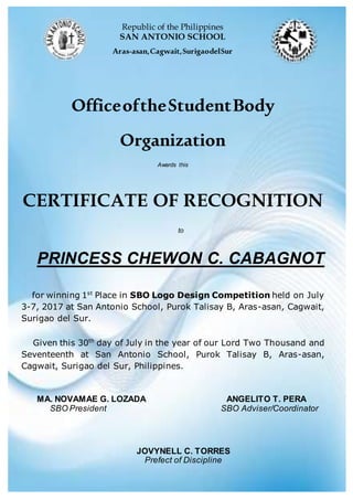 Republic of the Philippines
SAN ANTONIO SCHOOL
Aras-asan,Cagwait,SurigaodelSur
OfficeoftheStudentBody
Organization
Awards this
CERTIFICATE OF RECOGNITION
to
PRINCESS CHEWON C. CABAGNOT
for winning 1st
Place in SBO Logo Design Competition held on July
3-7, 2017 at San Antonio School, Purok Talisay B, Aras-asan, Cagwait,
Surigao del Sur.
Given this 30th
day of July in the year of our Lord Two Thousand and
Seventeenth at San Antonio School, Purok Talisay B, Aras-asan,
Cagwait, Surigao del Sur, Philippines.
MA. NOVAMAE G. LOZADA ANGELITO T. PERA
SBO President SBO Adviser/Coordinator
JOVYNELL C. TORRES
Prefect of Discipline
 
